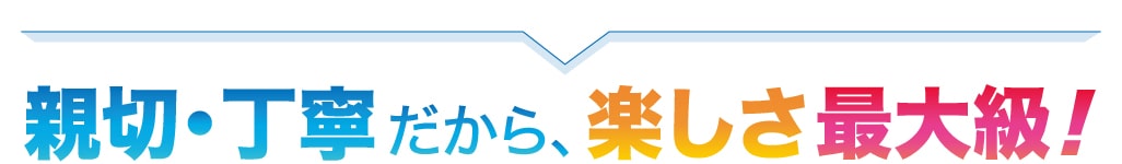 安全・安心だから、楽しさ最大級！